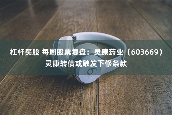 杠杆买股 每周股票复盘：灵康药业（603669）灵康转债或触发下修条款
