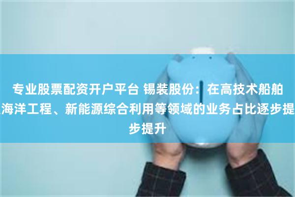 专业股票配资开户平台 锡装股份：在高技术船舶及海洋工程、新能源综合利用等领域的业务占比逐步提升