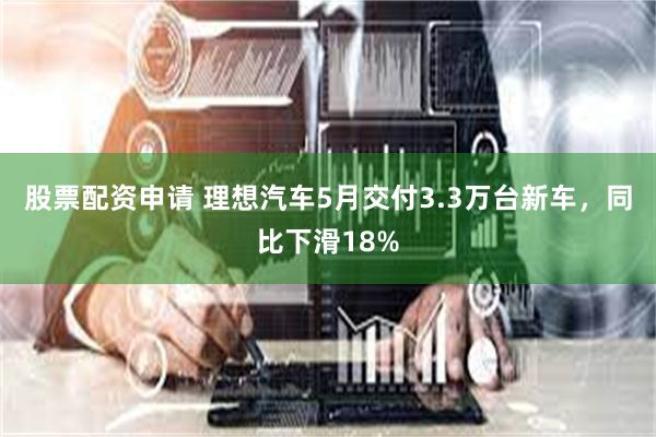 股票配资申请 理想汽车5月交付3.3万台新车，同比下滑18%
