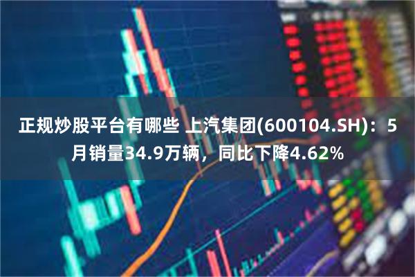 正规炒股平台有哪些 上汽集团(600104.SH)：5月销量34.9万辆，同比下降4.62%