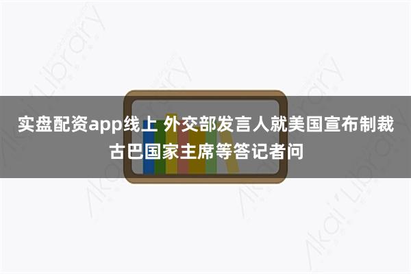 实盘配资app线上 外交部发言人就美国宣布制裁古巴国家主席等答记者问