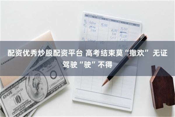 配资优秀炒股配资平台 高考结束莫“撒欢” 无证驾驶“驶”不得