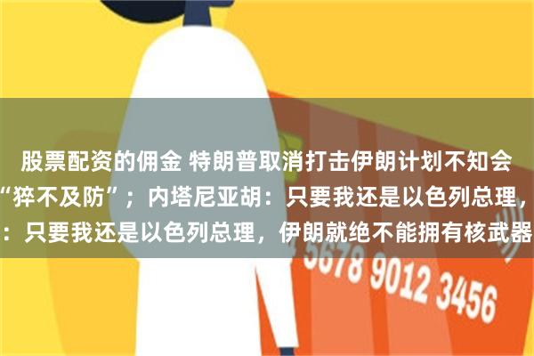 股票配资的佣金 特朗普取消打击伊朗计划不知会以色列，令内塔尼亚胡“猝不及防”；内塔尼亚胡：只要我还是以色列总理，伊朗就绝不能拥有核武器