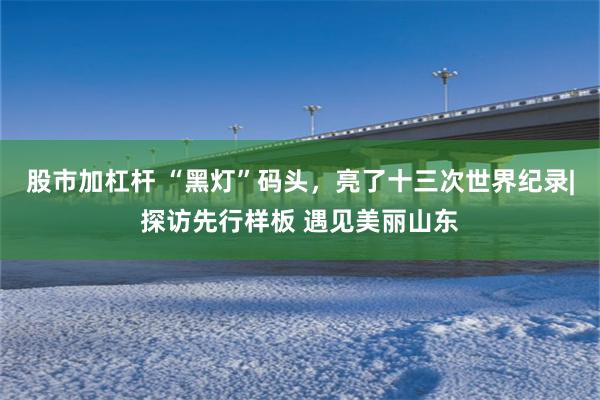 股市加杠杆 “黑灯”码头,亮了十三次世界纪录|探访先行样板 遇见美丽山东