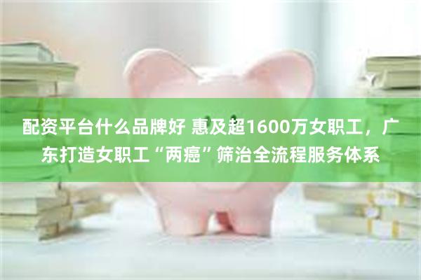 配资平台什么品牌好 惠及超1600万女职工，广东打造女职工“两癌”筛治全流程服务体系