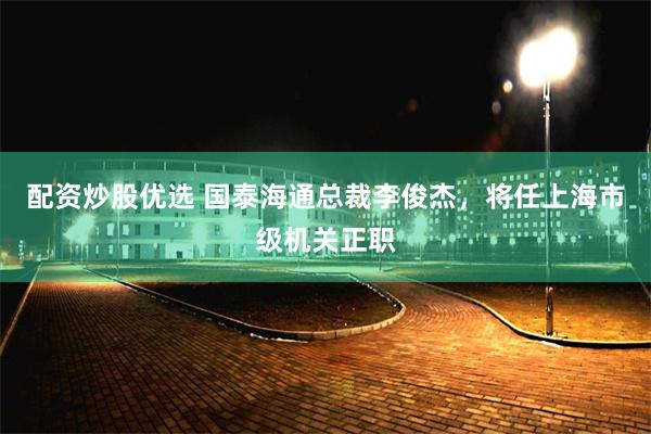 配资炒股优选 国泰海通总裁李俊杰，将任上海市级机关正职