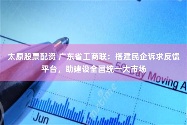 太原股票配资 广东省工商联：搭建民企诉求反馈平台，助建设全国统一大市场