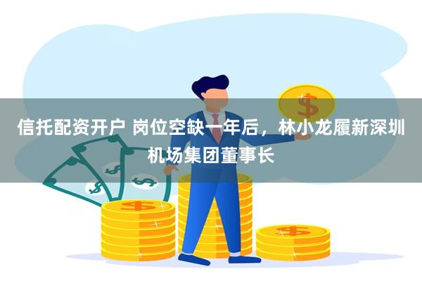 信托配资开户 岗位空缺一年后，林小龙履新深圳机场集团董事长