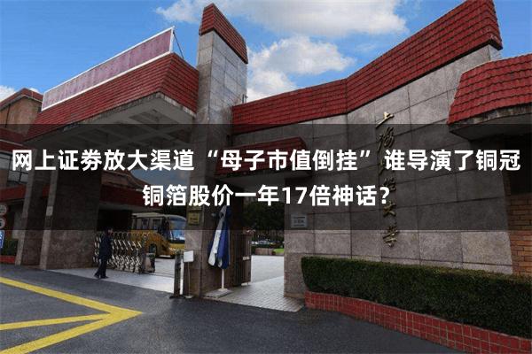 网上证劵放大渠道 “母子市值倒挂” 谁导演了铜冠铜箔股价一年17倍神话?