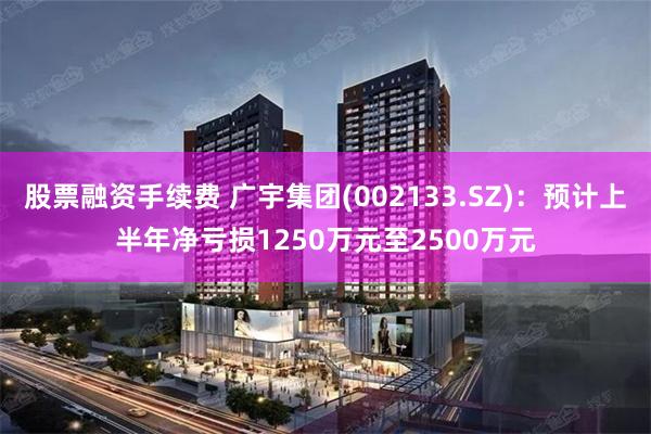 股票融资手续费 广宇集团(002133.SZ)：预计上半年净亏损1250万元至2500万元