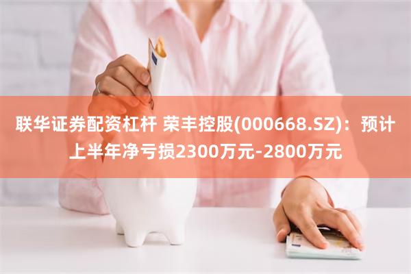 联华证券配资杠杆 荣丰控股(000668.SZ)：预计上半年净亏损2300万元-2800万元