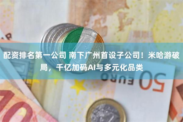 配资排名第一公司 南下广州首设子公司！米哈游破局，千亿加码AI与多元化品类