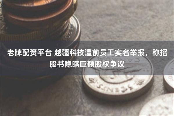 老牌配资平台 越疆科技遭前员工实名举报，称招股书隐瞒巨额股权争议