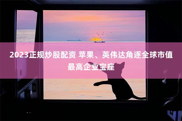 2023正规炒股配资 苹果、英伟达角逐全球市值最高企业宝座