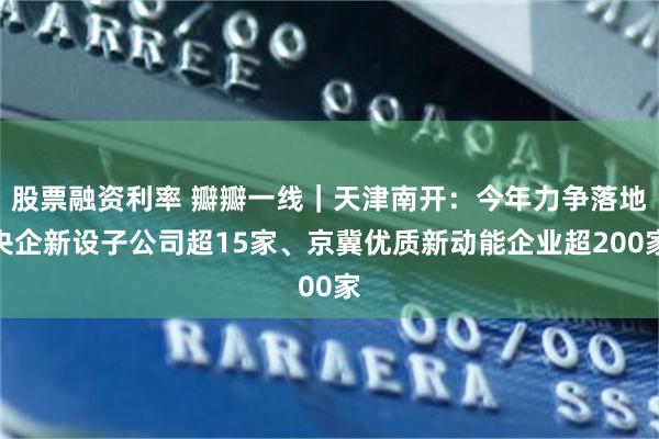 股票融资利率 瓣瓣一线｜天津南开：今年力争落地央企新设子公司超15家、京冀优质新动能企业超200家