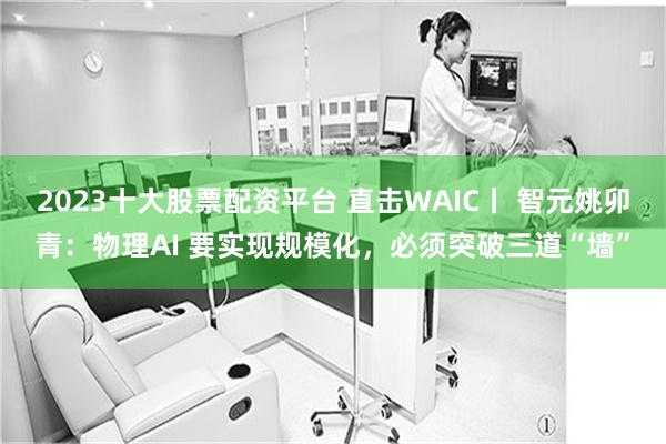 2023十大股票配资平台 直击WAIC丨 智元姚卯青：物理AI 要实现规模化，必须突破三道“墙”