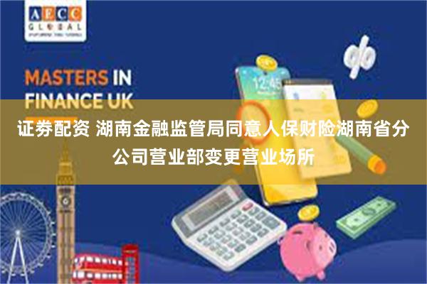 证劵配资 湖南金融监管局同意人保财险湖南省分公司营业部变更营业场所