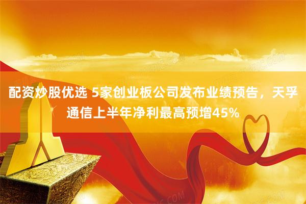 配资炒股优选 5家创业板公司发布业绩预告，天孚通信上半年净利最高预增45%