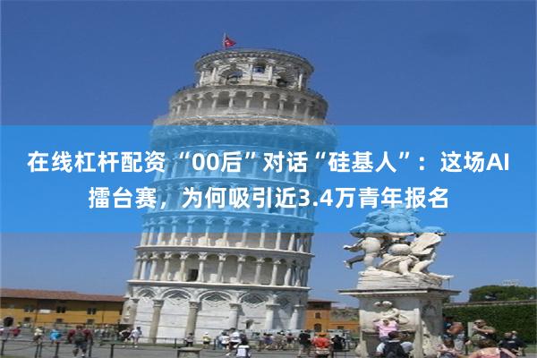 在线杠杆配资 “00后”对话“硅基人”：这场AI擂台赛，为何吸引近3.4万青年报名