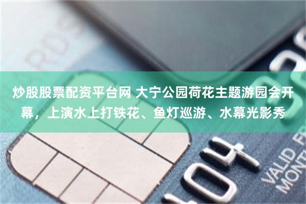 炒股股票配资平台网 大宁公园荷花主题游园会开幕,上演水上打铁花、鱼灯巡游、水幕光影秀