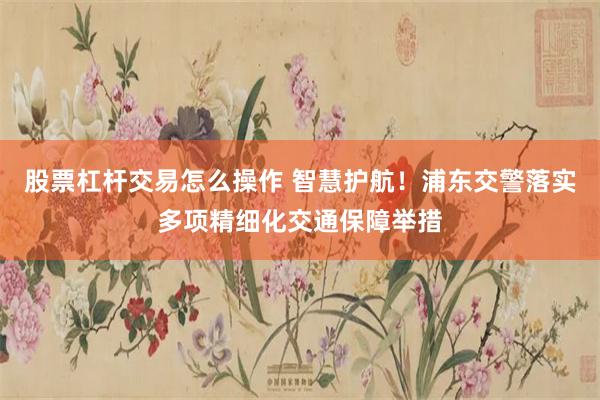股票杠杆交易怎么操作 智慧护航!浦东交警落实多项精细化交通保障举措