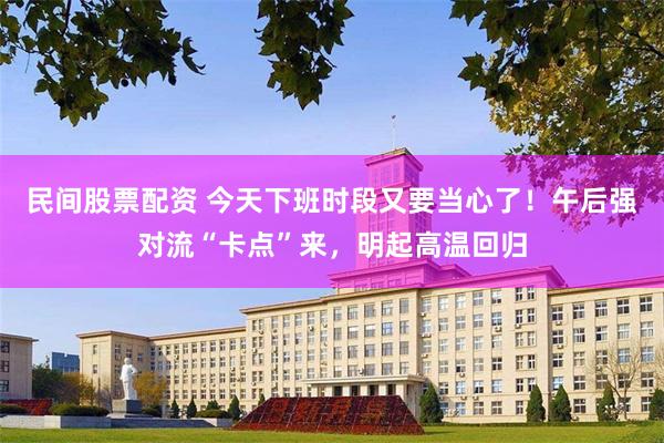 民间股票配资 今天下班时段又要当心了！午后强对流“卡点”来，明起高温回归