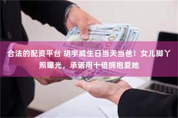合法的配资平台 胡宇威生日当天当爸！女儿脚丫照曝光，承诺用十倍拥抱爱她