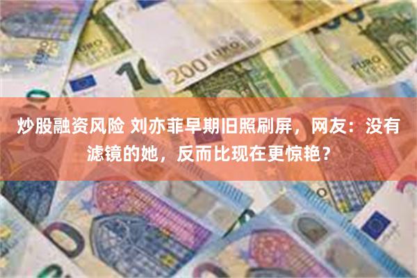炒股融资风险 刘亦菲早期旧照刷屏，网友：没有滤镜的她，反而比现在更惊艳？