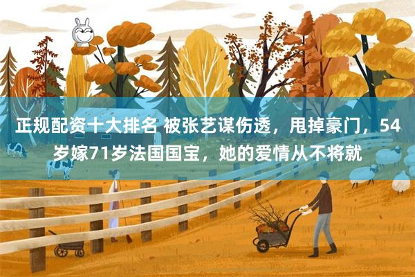正规配资十大排名 被张艺谋伤透，甩掉豪门，54岁嫁71岁法国国宝，她的爱情从不将就
