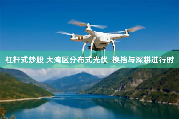 杠杆式炒股 大湾区分布式光伏  换挡与深耕进行时