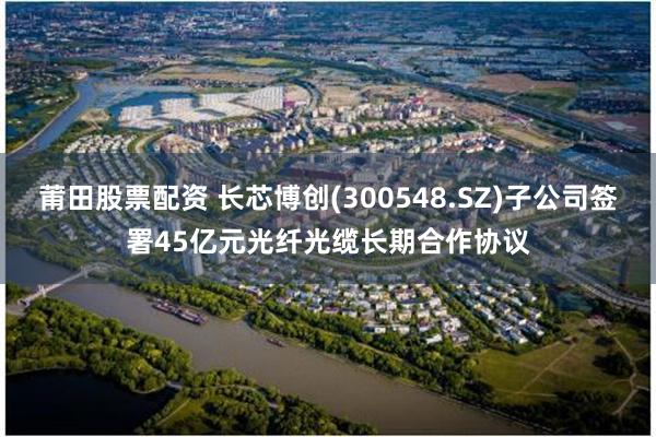 莆田股票配资 长芯博创(300548.SZ)子公司签署45亿元光纤光缆长期合作协议