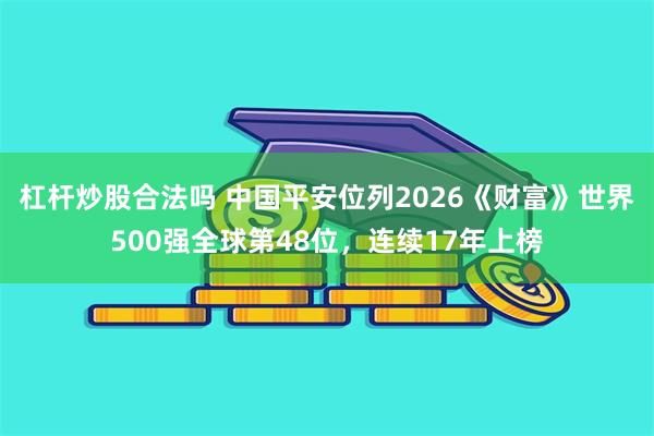 杠杆炒股合法吗 中国平安位列2026《财富》世界500强全球第48位,连续17年上榜