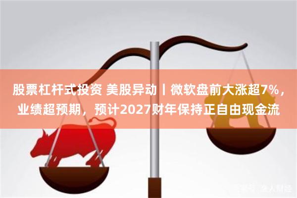 股票杠杆式投资 美股异动丨微软盘前大涨超7%,业绩超预期,预计2027财年保持正自由现金流