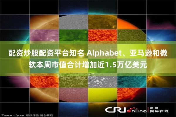 配资炒股配资平台知名 Alphabet、亚马逊和微软本周市值合计增加近1.5万亿美元