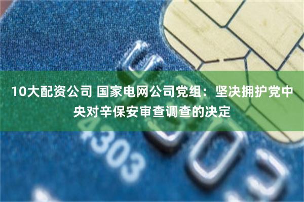 10大配资公司 国家电网公司党组：坚决拥护党中央对辛保安审查调查的决定