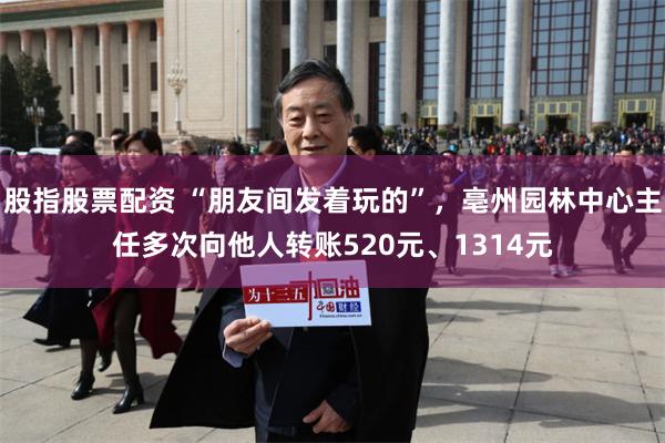 股指股票配资 “朋友间发着玩的”，亳州园林中心主任多次向他人转账520元、1314元