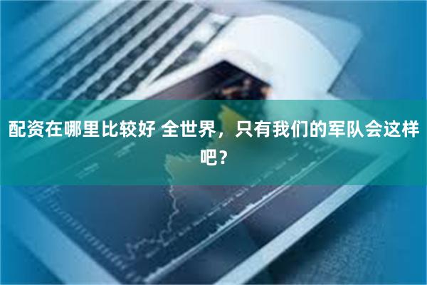 配资在哪里比较好 全世界，只有我们的军队会这样吧？