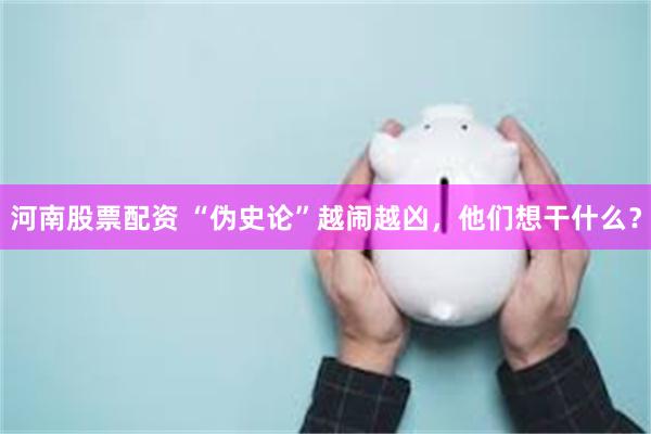 河南股票配资 “伪史论”越闹越凶,他们想干什么?