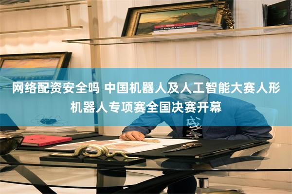 网络配资安全吗 中国机器人及人工智能大赛人形机器人专项赛全国决赛开幕