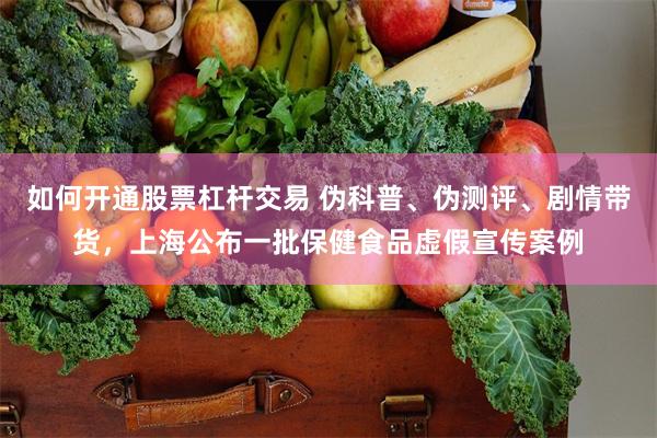 如何开通股票杠杆交易 伪科普、伪测评、剧情带货，上海公布一批保健食品虚假宣传案例
