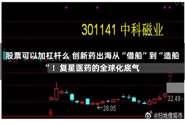 股票可以加杠杆么 创新药出海从“借船”到“造船”!复星医药的全球化底气