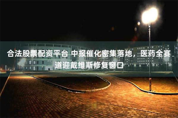 合法股票配资平台 中报催化密集落地，医药全赛道迎戴维斯修复窗口