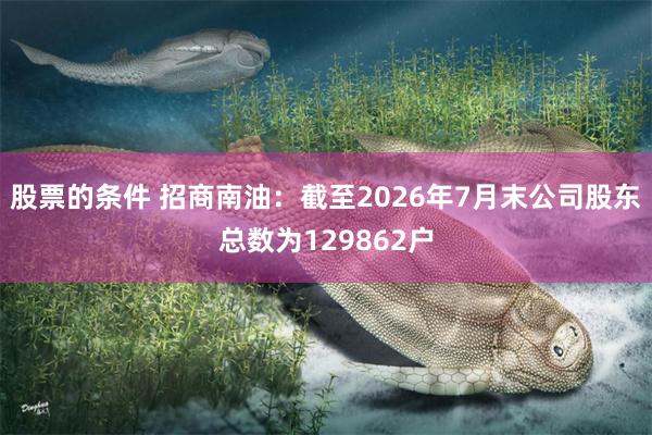 股票的条件 招商南油：截至2026年7月末公司股东总数为129862户