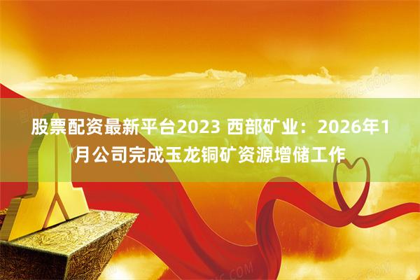 股票配资最新平台2023 西部矿业:2026年1月公司完成玉龙铜矿资源增储工作