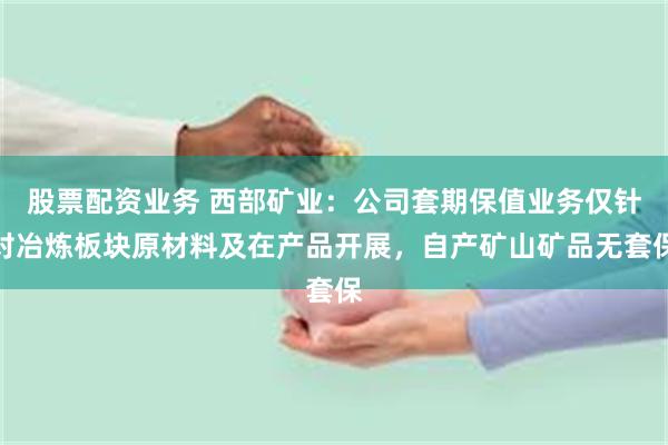 股票配资业务 西部矿业：公司套期保值业务仅针对冶炼板块原材料及在产品开展，自产矿山矿品无套保