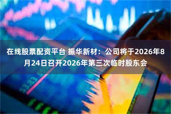 在线股票配资平台 振华新材：公司将于2026年8月24日召开2026年第三次临时股东会