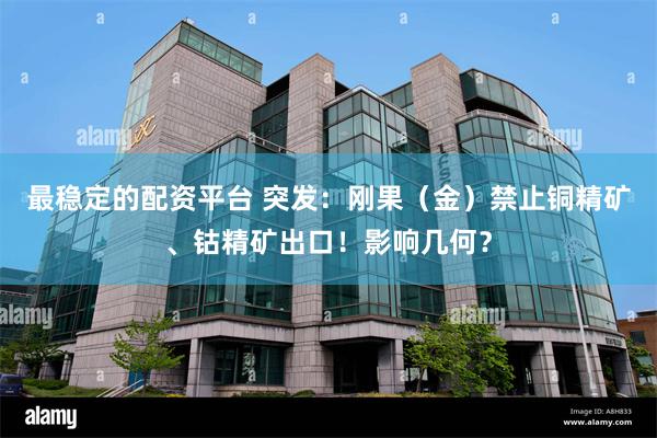最稳定的配资平台 突发：刚果（金）禁止铜精矿、钴精矿出口！影响几何？