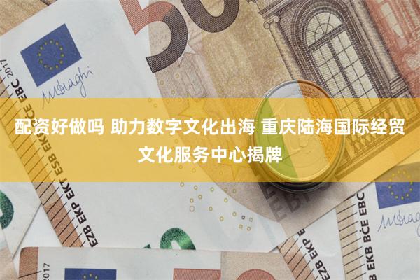 配资好做吗 助力数字文化出海 重庆陆海国际经贸文化服务中心揭牌