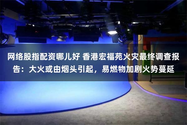 网络股指配资哪儿好 香港宏福苑火灾最终调查报告：大火或由烟头引起，易燃物加剧火势蔓延