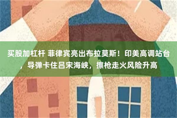 买股加杠杆 菲律宾亮出布拉莫斯!印美高调站台,导弹卡住吕宋海峡,擦枪走火风险升高